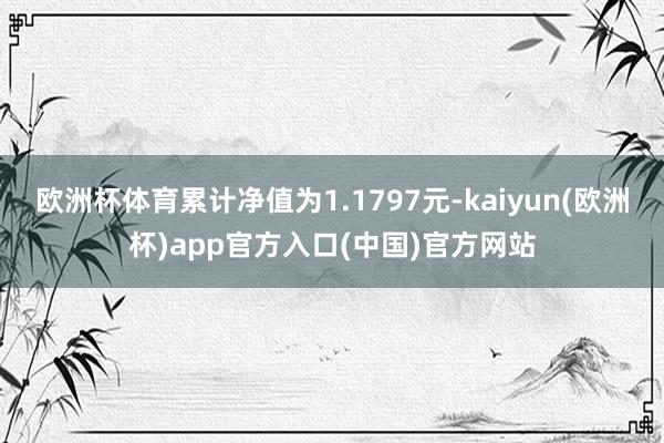 欧洲杯体育累计净值为1.1797元-kaiyun(欧洲杯)app官方入口(中国)官方网站