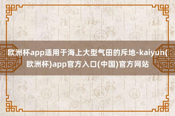 欧洲杯app适用于海上大型气田的斥地-kaiyun(欧洲杯)app官方入口(中国)官方网站