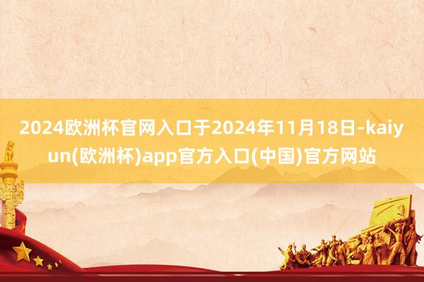 2024欧洲杯官网入口于2024年11月18日-kaiyun(欧洲杯)app官方入口(中国)官方网站