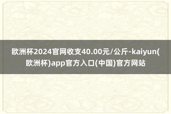 欧洲杯2024官网收支40.00元/公斤-kaiyun(欧洲杯)app官方入口(中国)官方网站