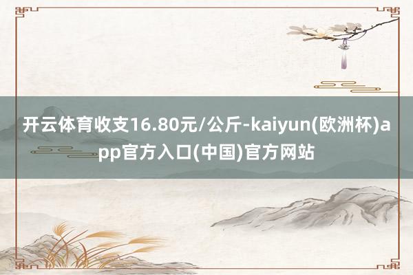 开云体育收支16.80元/公斤-kaiyun(欧洲杯)app官方入口(中国)官方网站