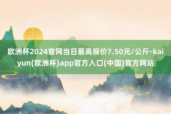 欧洲杯2024官网当日最高报价7.50元/公斤-kaiyun(欧洲杯)app官方入口(中国)官方网站