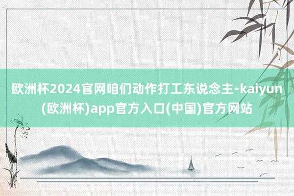 欧洲杯2024官网咱们动作打工东说念主-kaiyun(欧洲杯)app官方入口(中国)官方网站