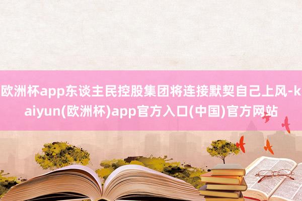 欧洲杯app东谈主民控股集团将连接默契自己上风-kaiyun(欧洲杯)app官方入口(中国)官方网站