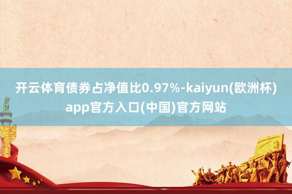 开云体育债券占净值比0.97%-kaiyun(欧洲杯)app官方入口(中国)官方网站