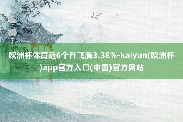 欧洲杯体育近6个月飞腾3.38%-kaiyun(欧洲杯)app官方入口(中国)官方网站