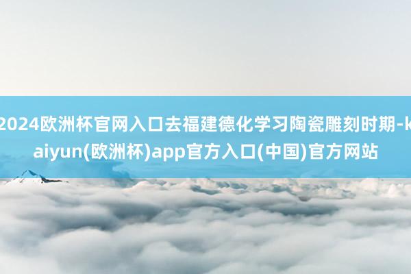 2024欧洲杯官网入口去福建德化学习陶瓷雕刻时期-kaiyun(欧洲杯)app官方入口(中国)官方网站