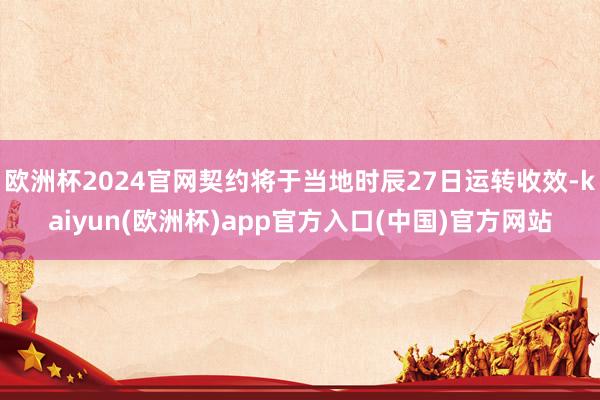 欧洲杯2024官网契约将于当地时辰27日运转收效-kaiyun(欧洲杯)app官方入口(中国)官方网站