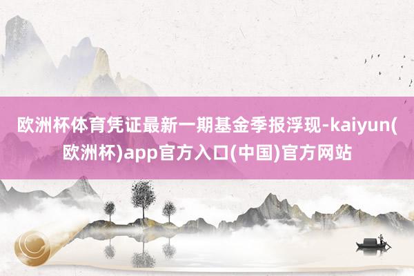 欧洲杯体育凭证最新一期基金季报浮现-kaiyun(欧洲杯)app官方入口(中国)官方网站