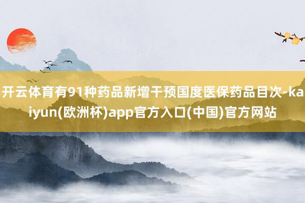 开云体育有91种药品新增干预国度医保药品目次-kaiyun(欧洲杯)app官方入口(中国)官方网站