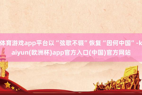 体育游戏app平台以“弦歌不辍”恢复“因何中国”-kaiyun(欧洲杯)app官方入口(中国)官方网站