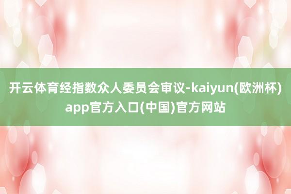 开云体育经指数众人委员会审议-kaiyun(欧洲杯)app官方入口(中国)官方网站