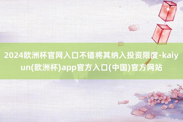 2024欧洲杯官网入口不错将其纳入投资限度-kaiyun(欧洲杯)app官方入口(中国)官方网站