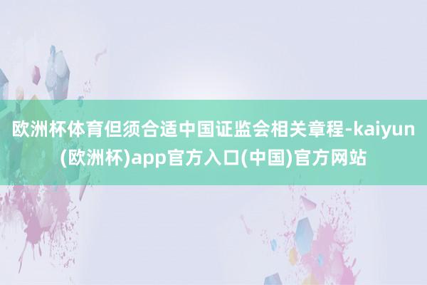 欧洲杯体育但须合适中国证监会相关章程-kaiyun(欧洲杯)app官方入口(中国)官方网站