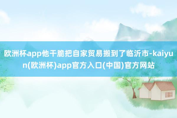 欧洲杯app他干脆把自家贸易搬到了临沂市-kaiyun(欧洲杯)app官方入口(中国)官方网站