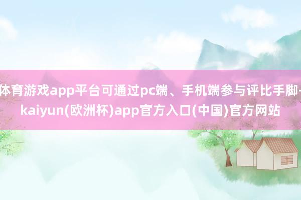 体育游戏app平台可通过pc端、手机端参与评比手脚-kaiyun(欧洲杯)app官方入口(中国)官方网站