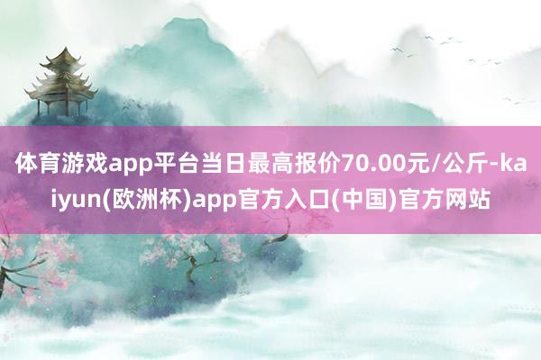 体育游戏app平台当日最高报价70.00元/公斤-kaiyun(欧洲杯)app官方入口(中国)官方网站