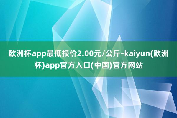 欧洲杯app最低报价2.00元/公斤-kaiyun(欧洲杯)app官方入口(中国)官方网站