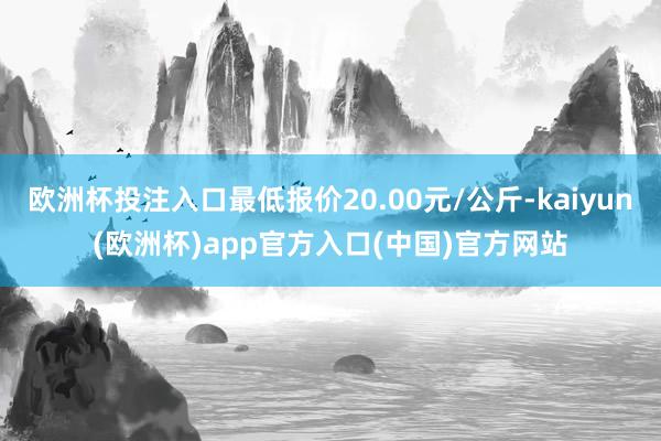 欧洲杯投注入口最低报价20.00元/公斤-kaiyun(欧洲杯)app官方入口(中国)官方网站