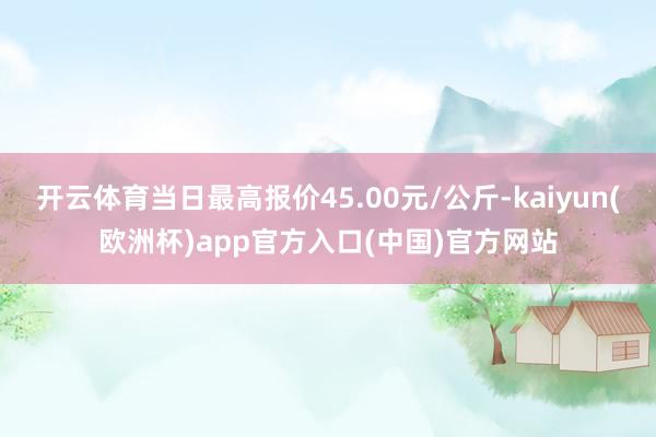 开云体育当日最高报价45.00元/公斤-kaiyun(欧洲杯)app官方入口(中国)官方网站