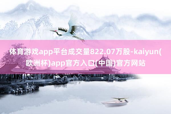 体育游戏app平台成交量822.07万股-kaiyun(欧洲杯)app官方入口(中国)官方网站