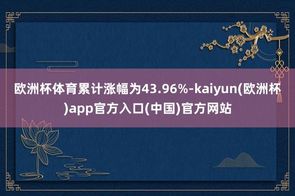 欧洲杯体育累计涨幅为43.96%-kaiyun(欧洲杯)app官方入口(中国)官方网站