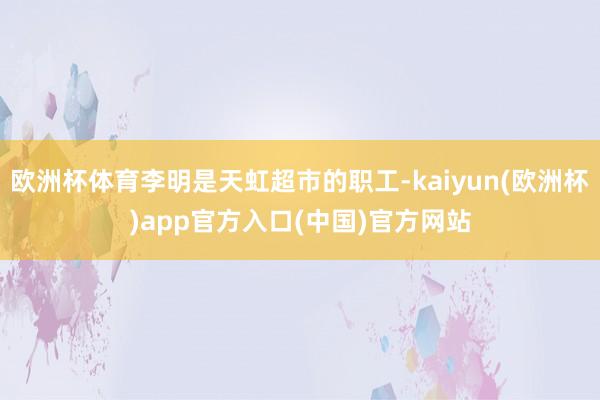 欧洲杯体育李明是天虹超市的职工-kaiyun(欧洲杯)app官方入口(中国)官方网站