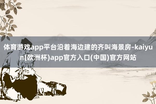 体育游戏app平台沿着海边建的齐叫海景房-kaiyun(欧洲杯)app官方入口(中国)官方网站