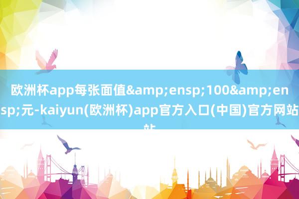 欧洲杯app每张面值&ensp;100&ensp;元-kaiyun(欧洲杯)app官方入口(中国)官方网站