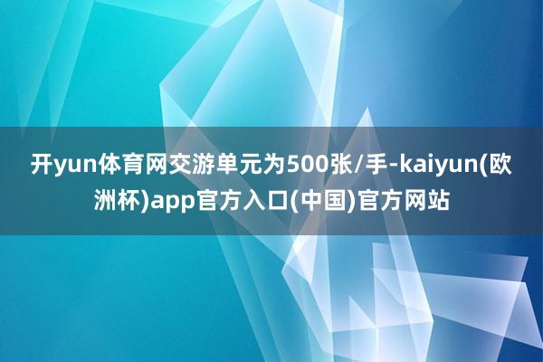 开yun体育网交游单元为500张/手-kaiyun(欧洲杯)app官方入口(中国)官方网站