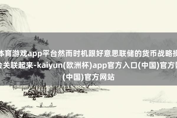 体育游戏app平台然而时机跟好意思联储的货币战略操作会关联起来-kaiyun(欧洲杯)app官方入口(中国)官方网站