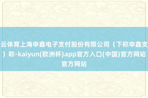 开云体育上海申鑫电子支付股份有限公司（下称申鑫支付）称-kaiyun(欧洲杯)app官方入口(中国)官方网站