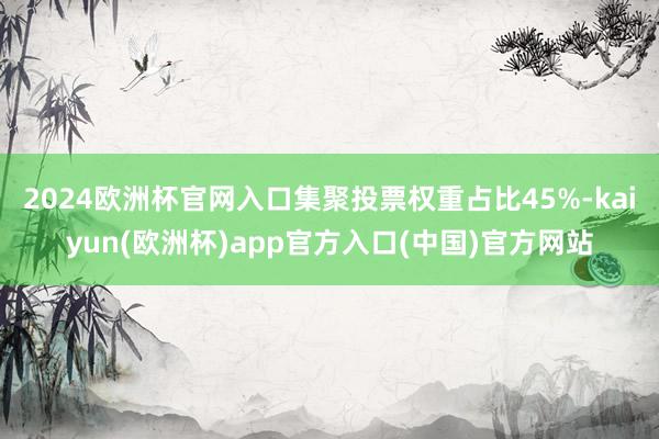 2024欧洲杯官网入口集聚投票权重占比45%-kaiyun(欧洲杯)app官方入口(中国)官方网站