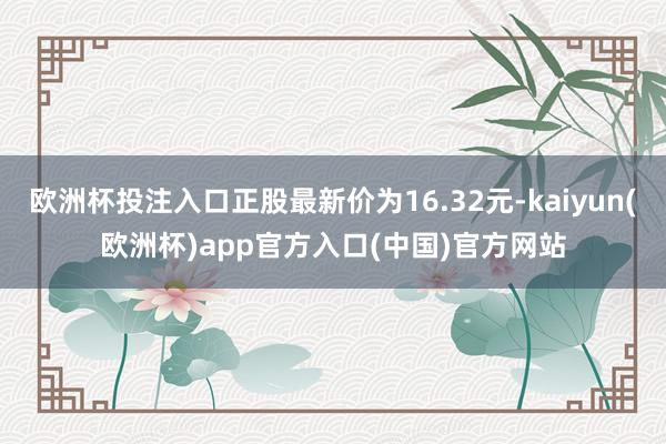 欧洲杯投注入口正股最新价为16.32元-kaiyun(欧洲杯)app官方入口(中国)官方网站