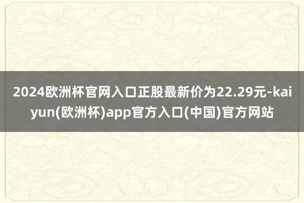 2024欧洲杯官网入口正股最新价为22.29元-kaiyun(欧洲杯)app官方入口(中国)官方网站