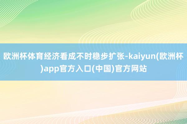 欧洲杯体育经济看成不时稳步扩张-kaiyun(欧洲杯)app官方入口(中国)官方网站