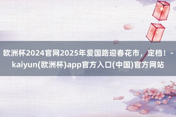 欧洲杯2024官网2025年爱国路迎春花市，定档！-kaiyun(欧洲杯)app官方入口(中国)官方网站