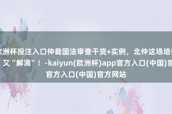 欧洲杯投注入口仲裁国法审查干货+实例，北仲这场培训“解惑”又“解渴”！-kaiyun(欧洲杯)app官方入口(中国)官方网站