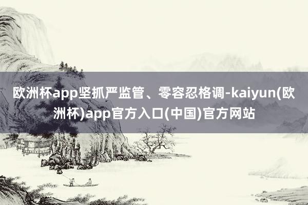 欧洲杯app坚抓严监管、零容忍格调-kaiyun(欧洲杯)app官方入口(中国)官方网站