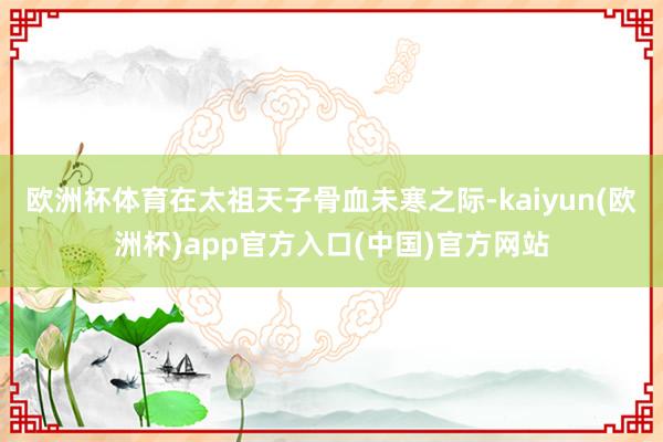 欧洲杯体育在太祖天子骨血未寒之际-kaiyun(欧洲杯)app官方入口(中国)官方网站