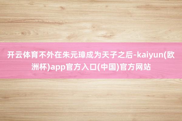 开云体育不外在朱元璋成为天子之后-kaiyun(欧洲杯)app官方入口(中国)官方网站