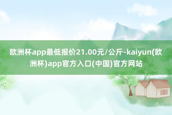 欧洲杯app最低报价21.00元/公斤-kaiyun(欧洲杯)app官方入口(中国)官方网站