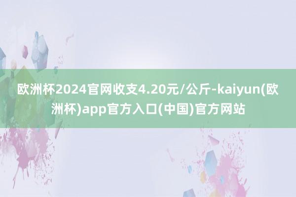 欧洲杯2024官网收支4.20元/公斤-kaiyun(欧洲杯)app官方入口(中国)官方网站