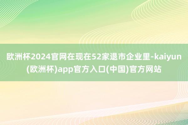 欧洲杯2024官网在现在52家退市企业里-kaiyun(欧洲杯)app官方入口(中国)官方网站