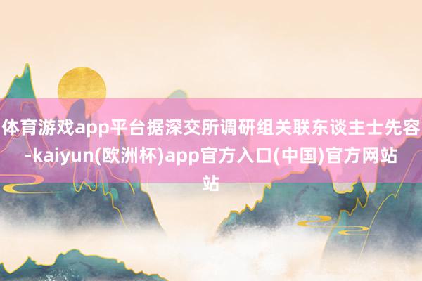 体育游戏app平台　　据深交所调研组关联东谈主士先容-kaiyun(欧洲杯)app官方入口(中国)官方网站