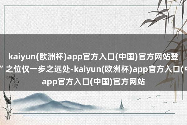 kaiyun(欧洲杯)app官方入口(中国)官方网站登顶“市值一哥”之位仅一步之远处-kaiyun(欧洲杯)app官方入口(中国)官方网站