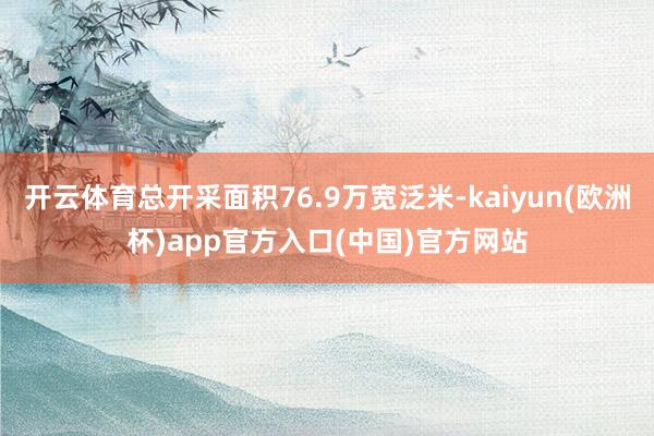 开云体育总开采面积76.9万宽泛米-kaiyun(欧洲杯)app官方入口(中国)官方网站