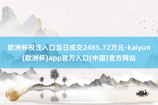 欧洲杯投注入口当日成交2485.72万元-kaiyun(欧洲杯)app官方入口(中国)官方网站