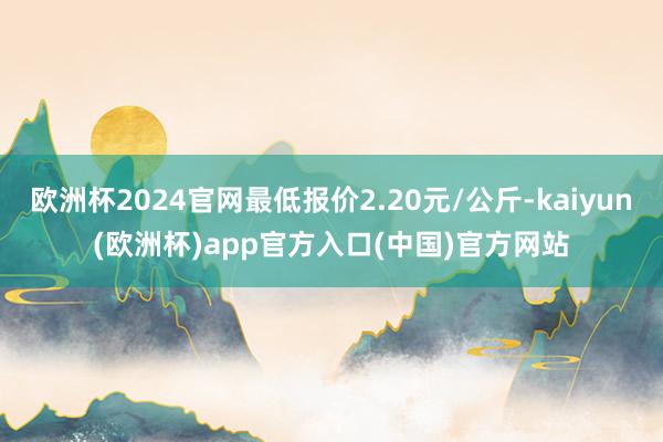 欧洲杯2024官网最低报价2.20元/公斤-kaiyun(欧洲杯)app官方入口(中国)官方网站