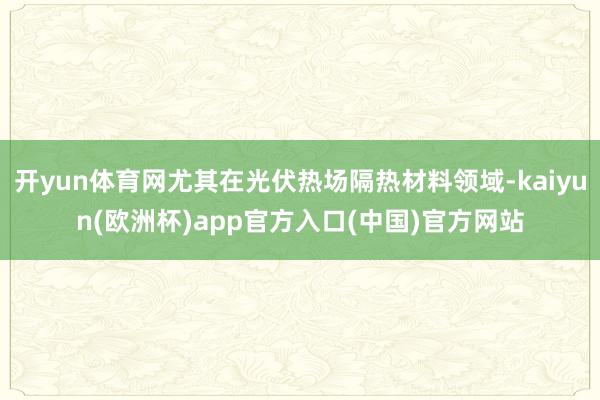 开yun体育网尤其在光伏热场隔热材料领域-kaiyun(欧洲杯)app官方入口(中国)官方网站